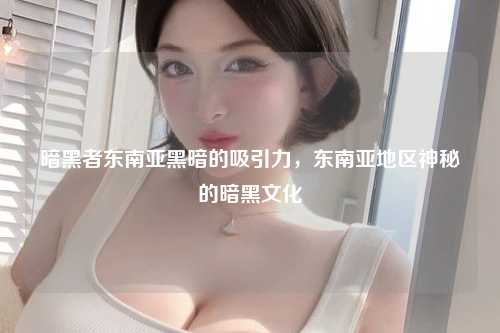 暗黑者东南亚黑暗的吸引力，东南亚地区神秘的暗黑文化